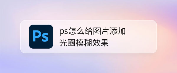 ps图片后期怎么做光圈模糊效果? ps光圈模糊滤镜详解